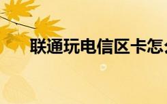 联通玩电信区卡怎么办（联通玩电信）