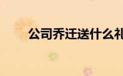 公司乔迁送什么礼物好（公司乔迁）