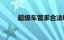 超级车管家合法吗（超级车管家）