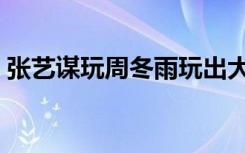 张艺谋玩周冬雨玩出大学（张艺谋玩周冬雨）