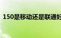150是移动还是联通好（150移动还是联通）