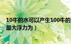 10牛的水可以产生100牛的浮力（重100牛的水可以产生的最大浮力为）