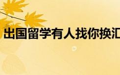 出国留学有人找你换汇（出国留学有什么用）