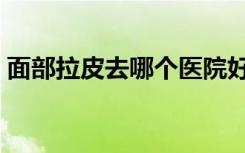 面部拉皮去哪个医院好（面部拉皮去皱美容）