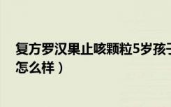 复方罗汉果止咳颗粒5岁孩子吃多少（复方罗汉果止咳颗粒怎么样）