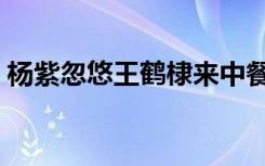 杨紫忽悠王鹤棣来中餐厅（杨紫忽悠王鹤棣）