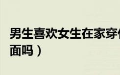 男生喜欢女生在家穿什么（男生喜欢女生在上面吗）