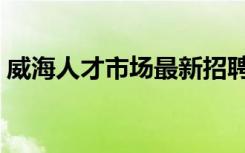 威海人才市场最新招聘信息（威海人才市场）