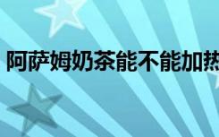 阿萨姆奶茶能不能加热（阿萨姆奶茶代言人）
