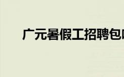 广元暑假工招聘包吃住（广元暑假工）