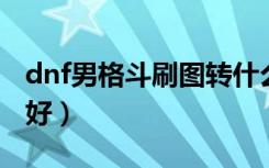 dnf男格斗刷图转什么好（男格斗刷图转什么好）
