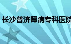 长沙普济肾病专科医院（长沙普济肾病医院）