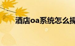 酒店oa系统怎么操作（酒店oa系统）