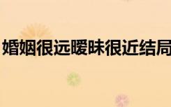 婚姻很远暧昧很近结局（婚姻很远 暧昧很近）