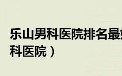 乐山男科医院排名最好的医院（乐山最好的男科医院）