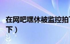 在网吧嘿休被监控拍下（在网吧嘿休被监控拍下）