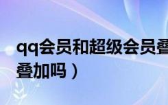 qq会员和超级会员叠加（超级qq和会员加速叠加吗）