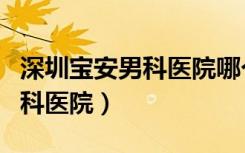 深圳宝安男科医院哪个正规医院（深圳宝安男科医院）