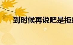 到时候再说吧是拒绝吗（到时候再说）