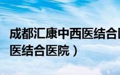 成都汇康中西医结合医院官网（成都汇康中西医结合医院）