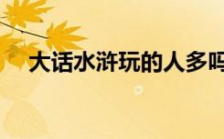 大话水浒玩的人多吗（大话水浒好玩吗）
