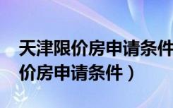 天津限价房申请条件2020退休人员（天津限价房申请条件）
