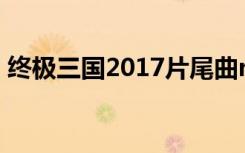 终极三国2017片尾曲mv（终极三国片头曲）
