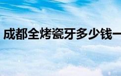 成都全烤瓷牙多少钱一个（成都烤瓷牙价格）