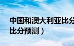中国和澳大利亚比分预测（中国vs澳大利亚比分预测）