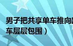 男子把共享单车推向路中间（私家车被共享单车层层包围）