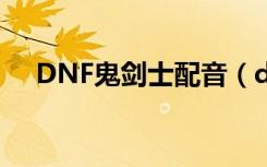 DNF鬼剑士配音（dnf女鬼剑韩服配音）