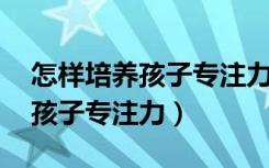 怎样培养孩子专注力 有什么方法（怎样培养孩子专注力）