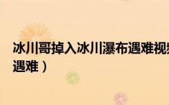 冰川哥掉入冰川瀑布遇难视频（探险王冰川哥掉入冰川瀑布遇难）