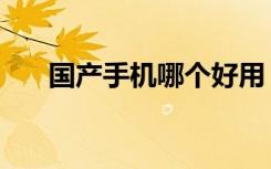 国产手机哪个好用（国产手机哪个好）