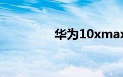 华为10xmax（华为10x）