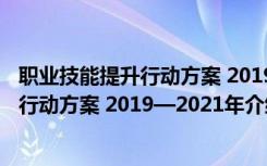 职业技能提升行动方案 2019—2021年（关于职业技能提升行动方案 2019—2021年介绍）