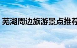芜湖周边旅游景点推荐（芜湖周边旅游景点）
