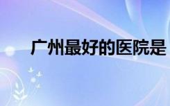 广州最好的医院是（广州最好的医院）