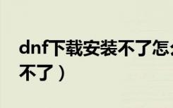 dnf下载安装不了怎么回事（dnf为什么安装不了）