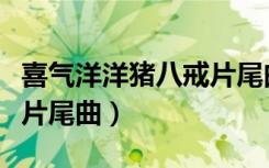 喜气洋洋猪八戒片尾曲原唱（喜气洋洋猪八戒片尾曲）