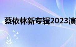 蔡依林新专辑2023演唱会（蔡依林新专辑）
