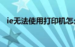 ie无法使用打印机怎么解决（ie无法使用）