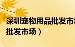 深圳宠物用品批发市场怎么样（深圳宠物用品批发市场）