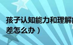 孩子认知能力和理解能力差怎么办（理解能力差怎么办）