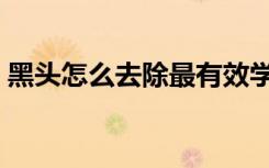黑头怎么去除最有效学生党（黑头怎么去除）