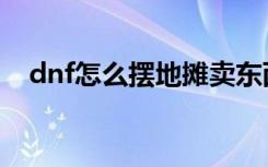 dnf怎么摆地摊卖东西（dnf摆摊怎么摆）