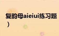 复韵母aieiui练习题（怎样教孩子记住复韵母）