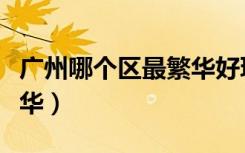 广州哪个区最繁华好玩好吃（广州哪个区最繁华）