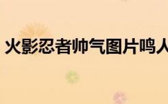 火影忍者帅气图片鸣人（火影忍者帅气图片）