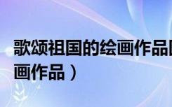 歌颂祖国的绘画作品图片大全（歌颂祖国的绘画作品）